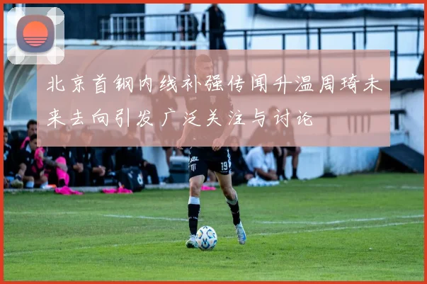 北京首钢内线补强传闻升温周琦未来去向引发广泛关注与讨论